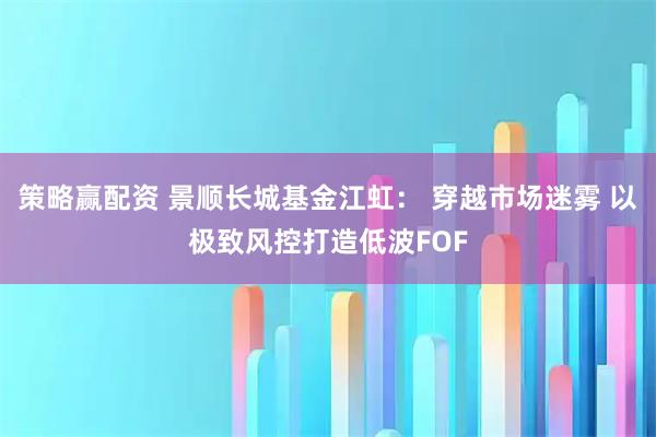 策略赢配资 景顺长城基金江虹： 穿越市场迷雾 以极致风控打造低波FOF