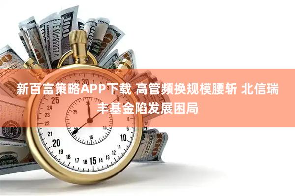 新百富策略APP下载 高管频换规模腰斩 北信瑞丰基金陷发展困局