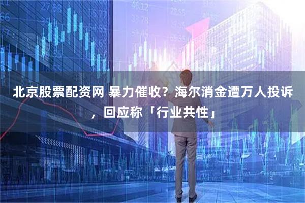 北京股票配资网 暴力催收？海尔消金遭万人投诉，回应称「行业共性」