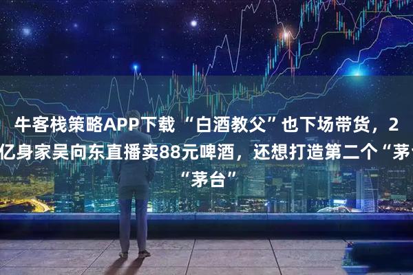牛客栈策略APP下载 “白酒教父”也下场带货，290亿身家吴向东直播卖88元啤酒，还想打造第二个“茅台”