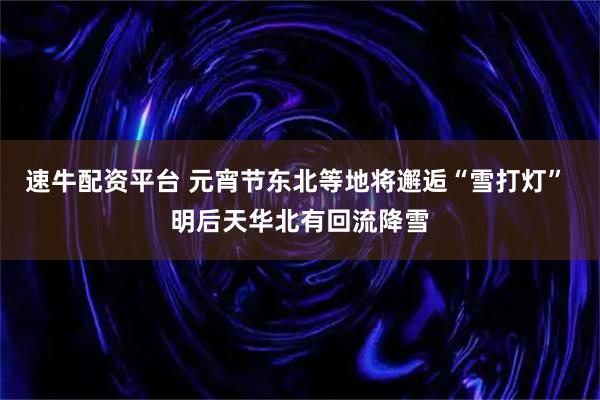 速牛配资平台 元宵节东北等地将邂逅“雪打灯” 明后天华北有回流降雪