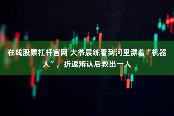 在线股票杠杆官网 大爷晨练看到河里漂着“机器人”，折返辨认后救出一人