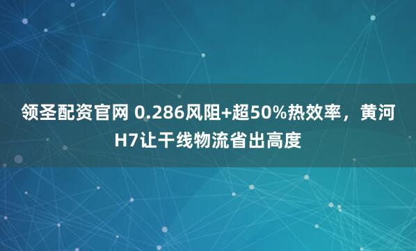 领圣配资官网 0.286风阻+超50%热效率，黄河H7让干线物流省出高度