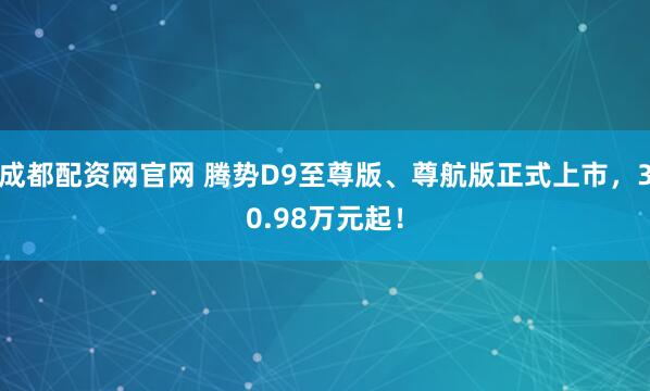 成都配资网官网 腾势D9至尊版、尊航版正式上市，30.98万元起！