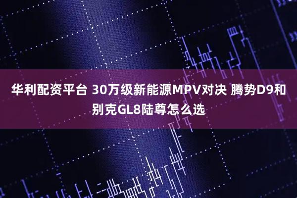 华利配资平台 30万级新能源MPV对决 腾势D9和别克GL8陆尊怎么选